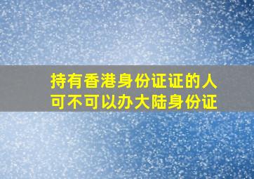 持有香港身份证证的人可不可以办大陆身份证