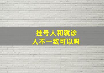 挂号人和就诊人不一致可以吗