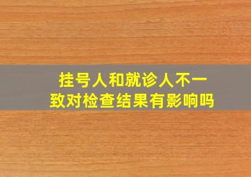 挂号人和就诊人不一致对检查结果有影响吗