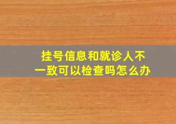 挂号信息和就诊人不一致可以检查吗怎么办