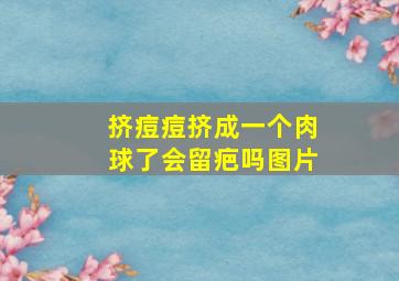 挤痘痘挤成一个肉球了会留疤吗图片