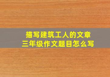 描写建筑工人的文章三年级作文题目怎么写