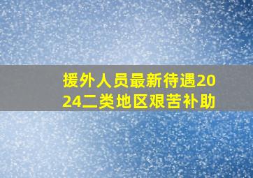 援外人员最新待遇2024二类地区艰苦补助