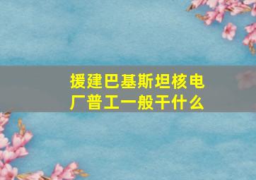 援建巴基斯坦核电厂普工一般干什么