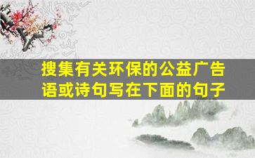 搜集有关环保的公益广告语或诗句写在下面的句子