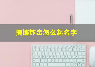 摆摊炸串怎么起名字