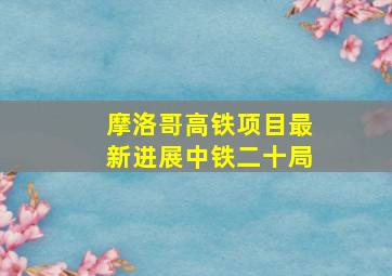 摩洛哥高铁项目最新进展中铁二十局