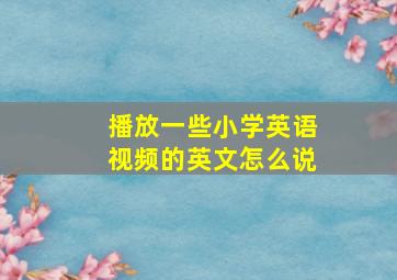 播放一些小学英语视频的英文怎么说