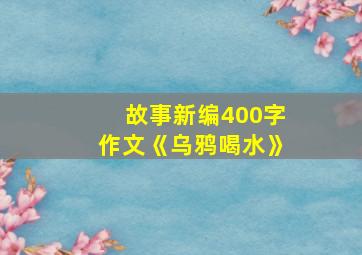 故事新编400字作文《乌鸦喝水》