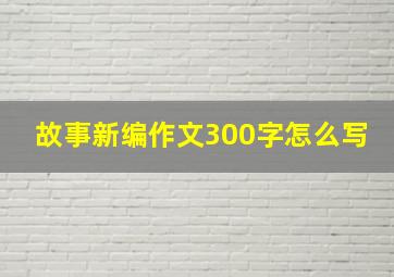 故事新编作文300字怎么写