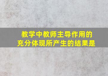 教学中教师主导作用的充分体现所产生的结果是