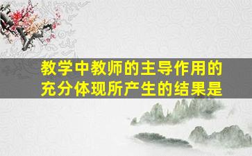 教学中教师的主导作用的充分体现所产生的结果是