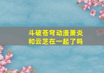 斗破苍穹动漫萧炎和云芝在一起了吗