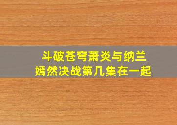 斗破苍穹萧炎与纳兰嫣然决战第几集在一起