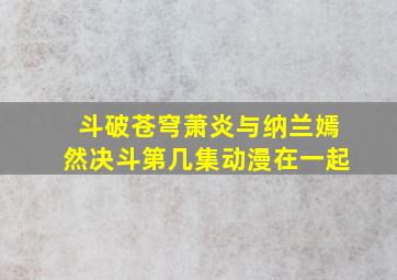 斗破苍穹萧炎与纳兰嫣然决斗第几集动漫在一起