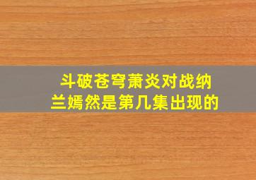 斗破苍穹萧炎对战纳兰嫣然是第几集出现的