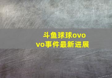 斗鱼球球ovovo事件最新进展