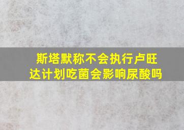 斯塔默称不会执行卢旺达计划吃菌会影响尿酸吗