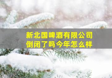 新北国啤酒有限公司倒闭了吗今年怎么样