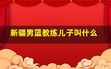 新疆男篮教练儿子叫什么