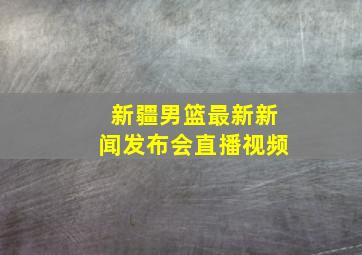 新疆男篮最新新闻发布会直播视频