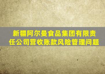 新疆阿尔曼食品集团有限责任公司营收账款风险管理问题