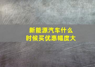 新能源汽车什么时候买优惠幅度大