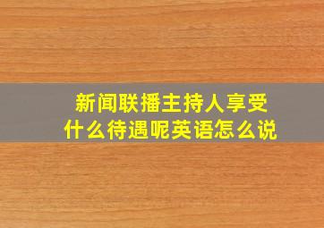 新闻联播主持人享受什么待遇呢英语怎么说