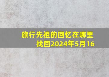 旅行先祖的回忆在哪里找回2024年5月16