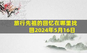 旅行先祖的回忆在哪里找回2024年5月16日