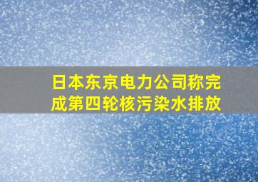 日本东京电力公司称完成第四轮核污染水排放