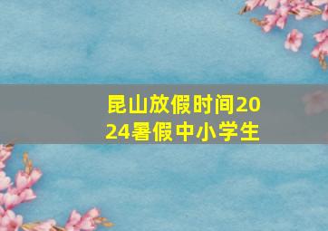 昆山放假时间2024暑假中小学生