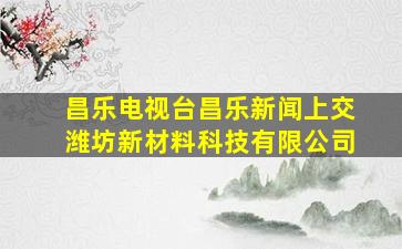 昌乐电视台昌乐新闻上交潍坊新材料科技有限公司