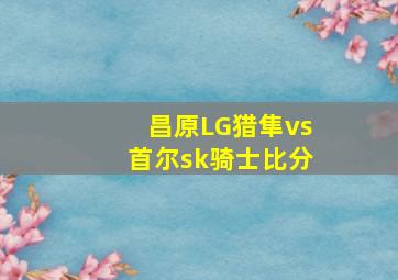 昌原LG猎隼vs首尔sk骑士比分