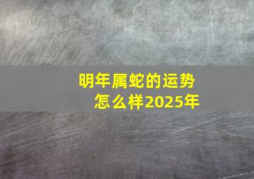 明年属蛇的运势怎么样2025年