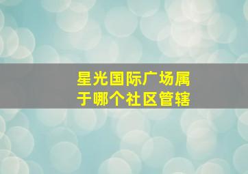 星光国际广场属于哪个社区管辖