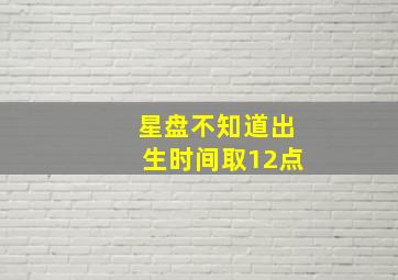 星盘不知道出生时间取12点