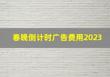 春晚倒计时广告费用2023