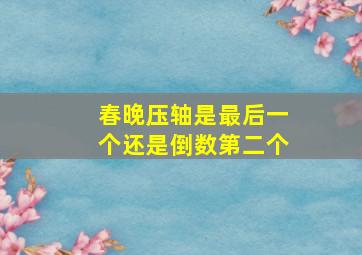 春晚压轴是最后一个还是倒数第二个