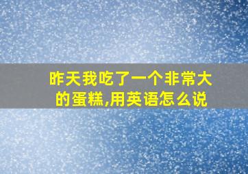 昨天我吃了一个非常大的蛋糕,用英语怎么说