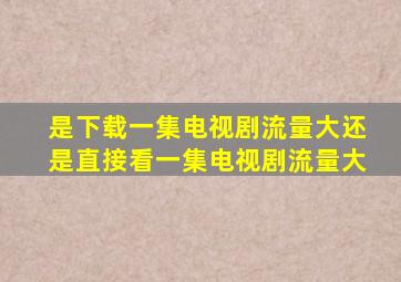 是下载一集电视剧流量大还是直接看一集电视剧流量大