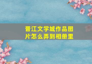 晋江文学城作品图片怎么弄到相册里