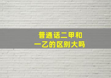 普通话二甲和一乙的区别大吗