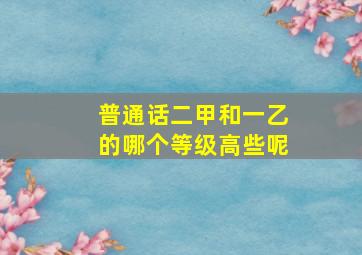 普通话二甲和一乙的哪个等级高些呢