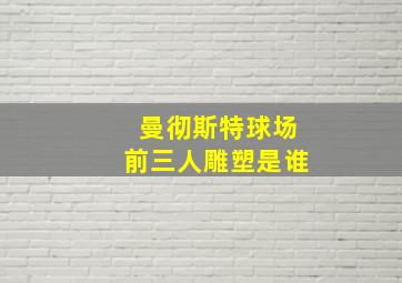 曼彻斯特球场前三人雕塑是谁