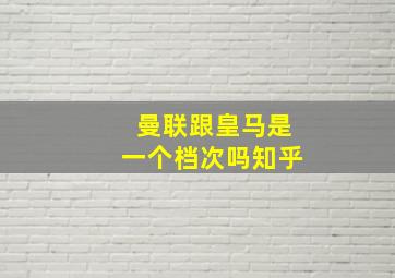 曼联跟皇马是一个档次吗知乎