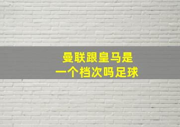 曼联跟皇马是一个档次吗足球