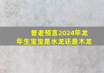 曾老预言2024年龙年生宝宝是水龙还是木龙