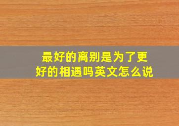 最好的离别是为了更好的相遇吗英文怎么说