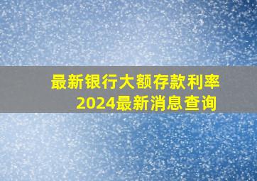 最新银行大额存款利率2024最新消息查询